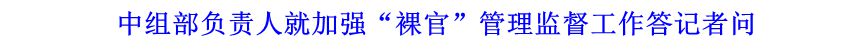 中組部負責(zé)人就加強&ldquo;裸官&rdquo;管理監(jiān)督工作答記者問